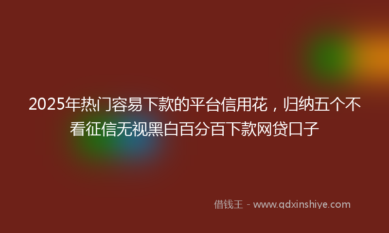 2025年热门容易下款的平台信用花，归纳五个不看征信无视黑白百分百下款网贷口子