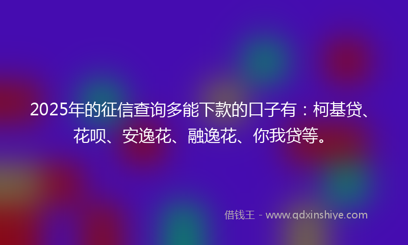2025年的征信查询多能下款的口子有：柯基贷、花呗、安逸花、融逸花、你我贷等。