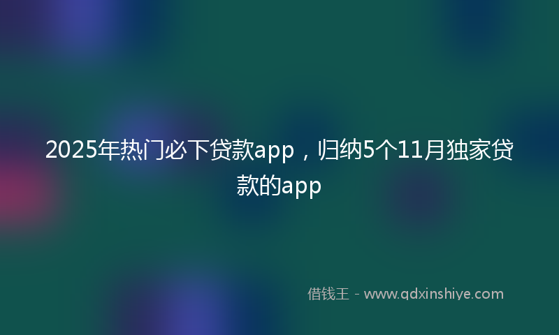 2025年热门必下贷款app，归纳5个11月独家贷款的app