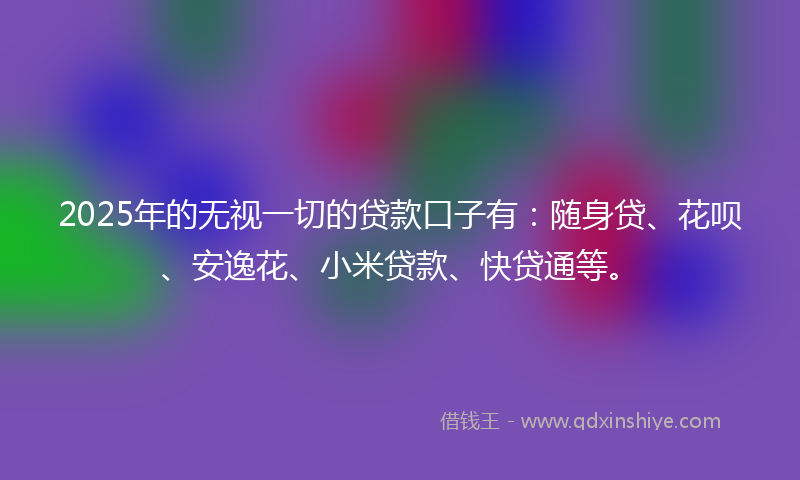 2025年的无视一切的贷款口子有：随身贷、花呗、安逸花、小米贷款、快贷通等。