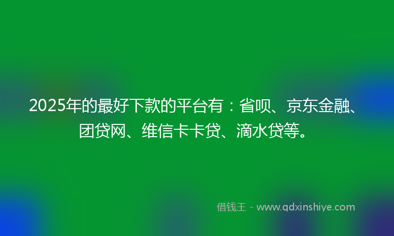 2025年的最好下款的平台有：省呗、京东金融、团贷网、维信卡卡贷、滴水贷等。