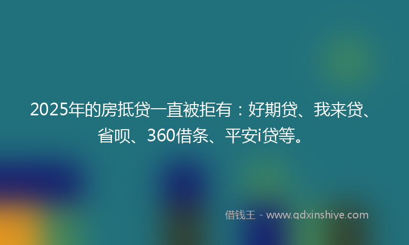 2025年的房抵贷一直被拒有：好期贷、我来贷、省呗、360借条、平安i贷等。