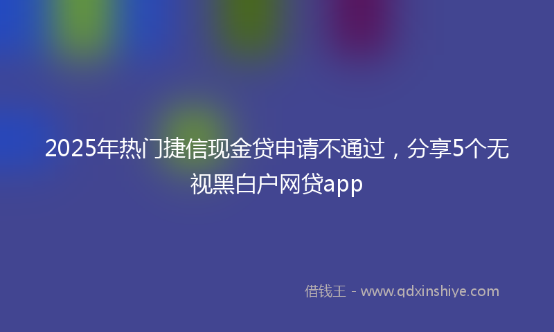 2025年热门捷信现金贷申请不通过，分享5个无视黑白户网贷app