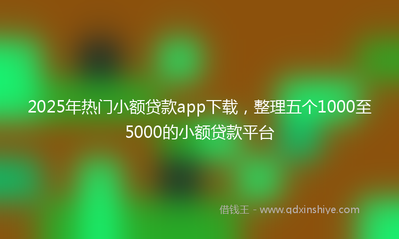 2025年热门小额贷款app下载，整理五个1000至5000的小额贷款平台