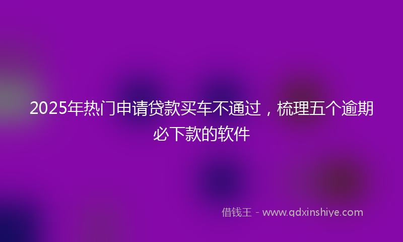 2025年热门申请贷款买车不通过，梳理五个逾期必下款的软件