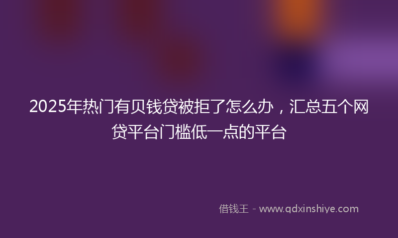 2025年热门有贝钱贷被拒了怎么办，汇总五个网贷平台门槛低一点的平台