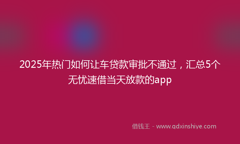 2025年热门如何让车贷款审批不通过，汇总5个无忧速借当天放款的app