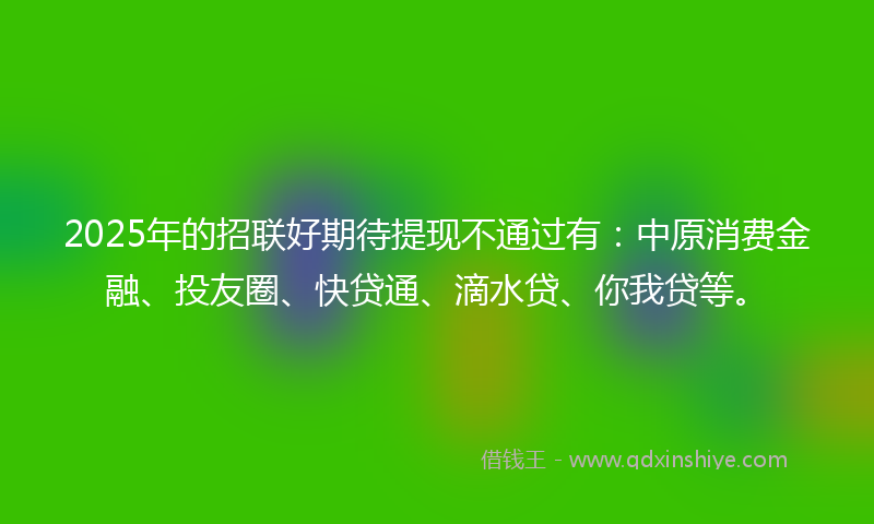 2025年的招联好期待提现不通过有：中原消费金融、投友圈、快贷通、滴水贷、你我贷等。