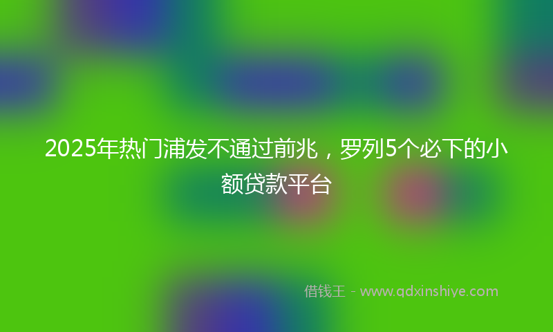 2025年热门浦发不通过前兆，罗列5个必下的小额贷款平台