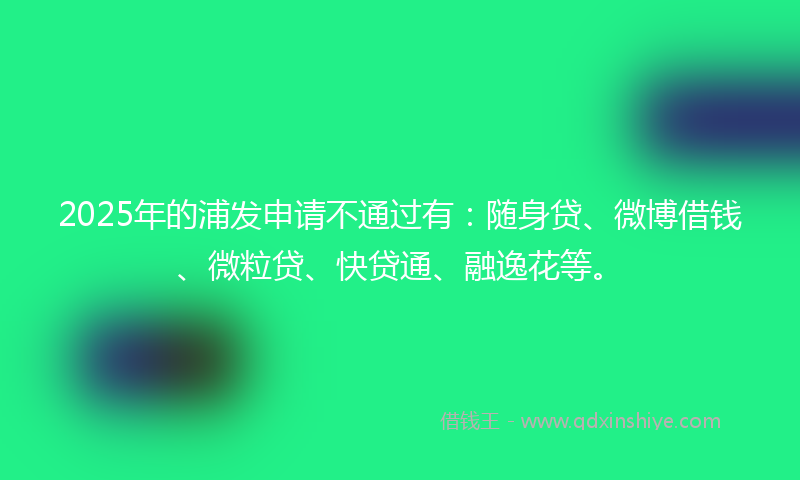 2025年的浦发申请不通过有：随身贷、微博借钱、微粒贷、快贷通、融逸花等。