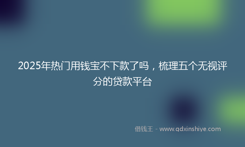 2025年热门用钱宝不下款了吗，梳理五个无视评分的贷款平台