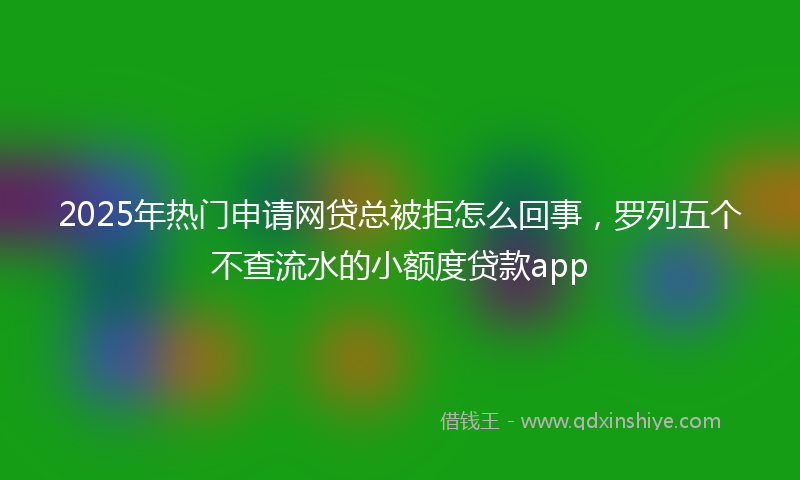 2025年热门申请网贷总被拒怎么回事，罗列五个不查流水的小额度贷款app
