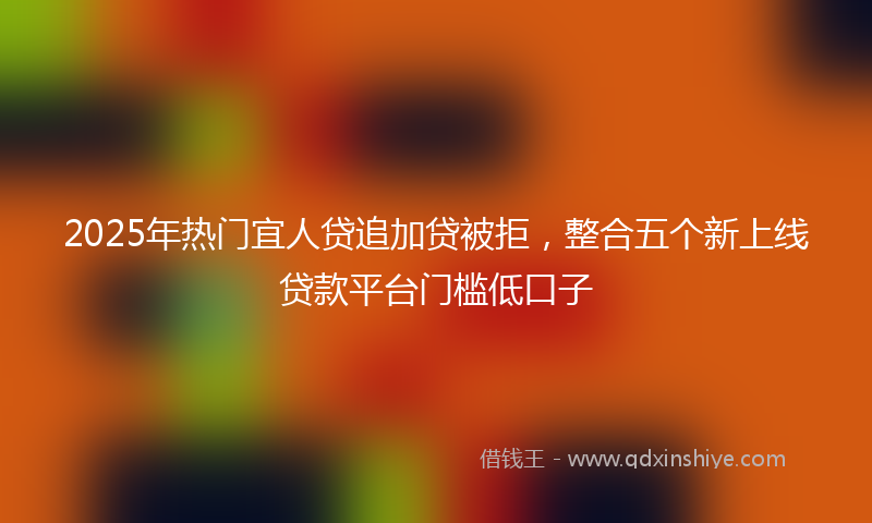 2025年热门宜人贷追加贷被拒，整合五个新上线贷款平台门槛低口子