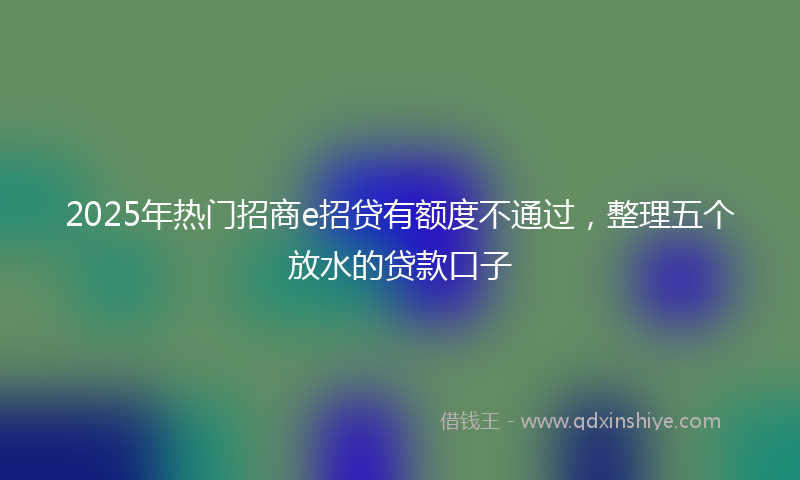 2025年热门招商e招贷有额度不通过，整理五个放水的贷款口子