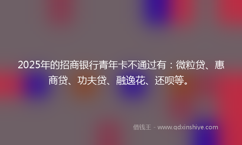 2025年的招商银行青年卡不通过有：微粒贷、惠商贷、功夫贷、融逸花、还呗等。