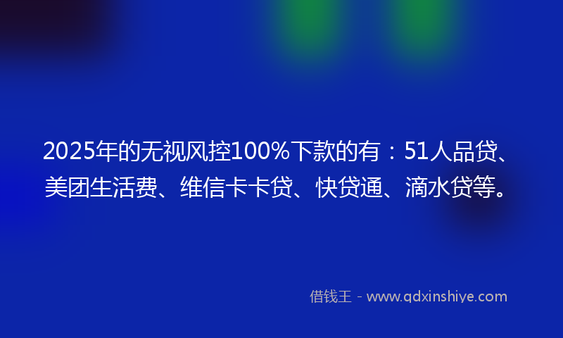 2025年的无视风控100%下款的有：51人品贷、美团生活费、维信卡卡贷、快贷通、滴水贷等。