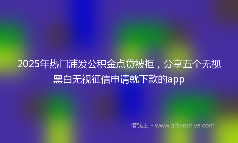 2025年热门浦发公积金点贷被拒，分享五个无视黑白无视征信申请就下款的app