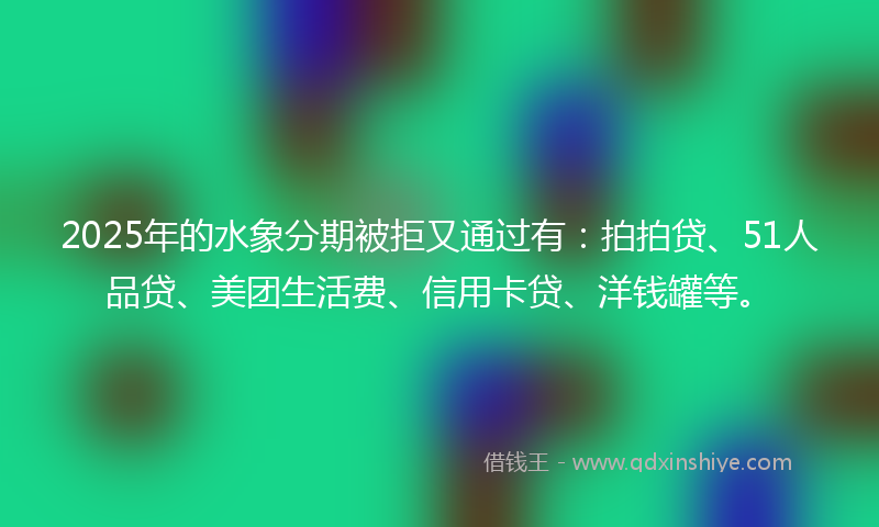 2025年的水象分期被拒又通过有：拍拍贷、51人品贷、美团生活费、信用卡贷、洋钱罐等。