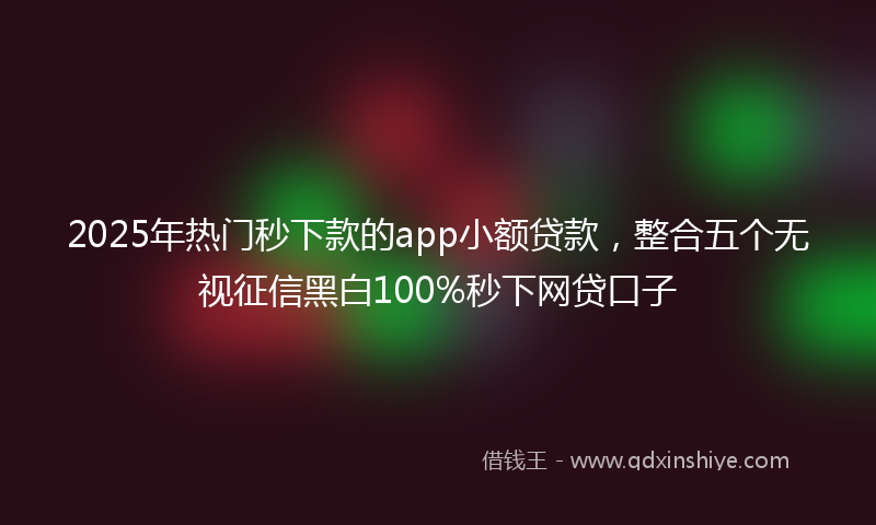 2025年热门秒下款的app小额贷款，整合五个无视征信黑白100%秒下网贷口子