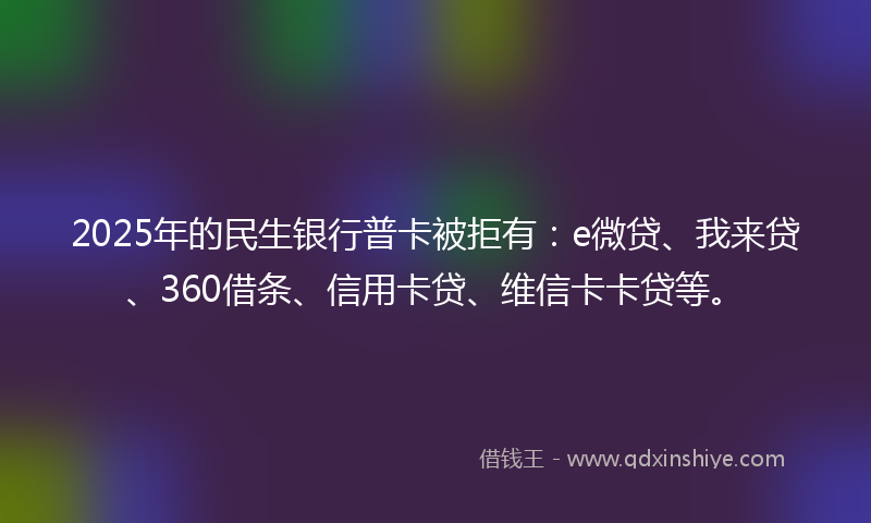 2025年的民生银行普卡被拒有：e微贷、我来贷、360借条、信用卡贷、维信卡卡贷等。