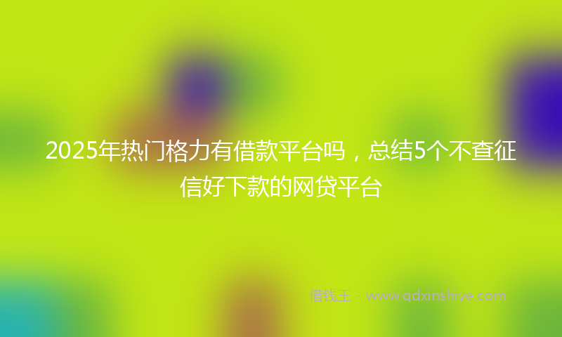 2025年热门格力有借款平台吗，总结5个不查征信好下款的网贷平台