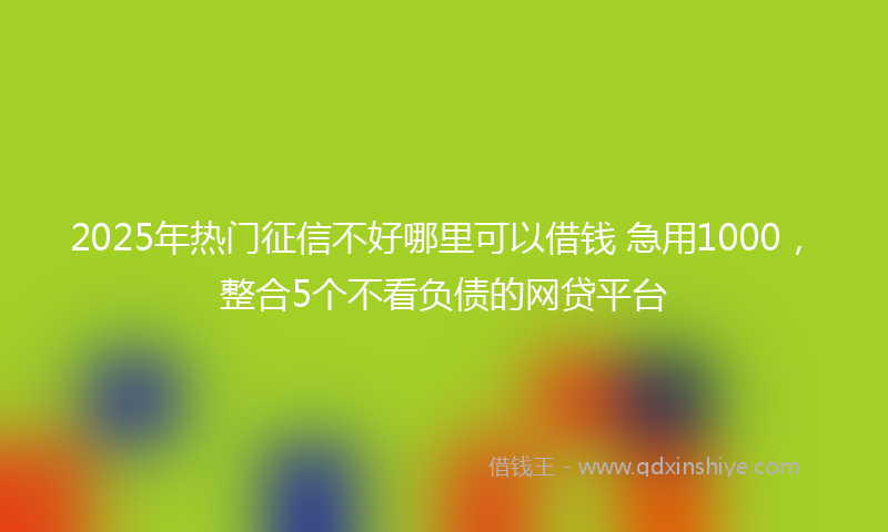 2025年热门征信不好哪里可以借钱 急用1000，整合5个不看负债的网贷平台