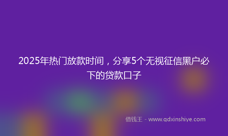2025年热门放款时间，分享5个无视征信黑户必下的贷款口子