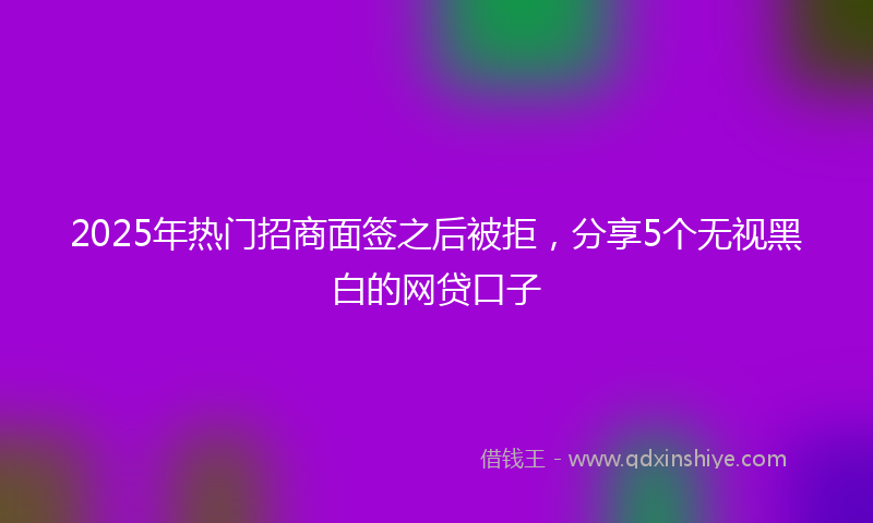 2025年热门招商面签之后被拒，分享5个无视黑白的网贷口子