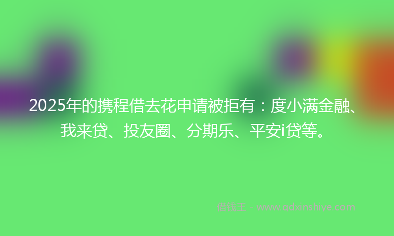 2025年的携程借去花申请被拒有：度小满金融、我来贷、投友圈、分期乐、平安i贷等。