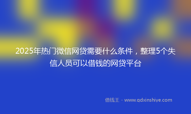 2025年热门微信网贷需要什么条件，整理5个失信人员可以借钱的网贷平台