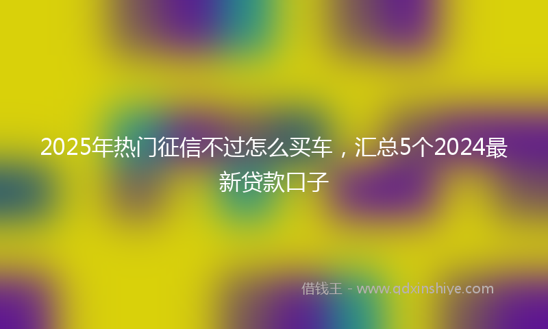 2025年热门征信不过怎么买车，汇总5个2024最新贷款口子