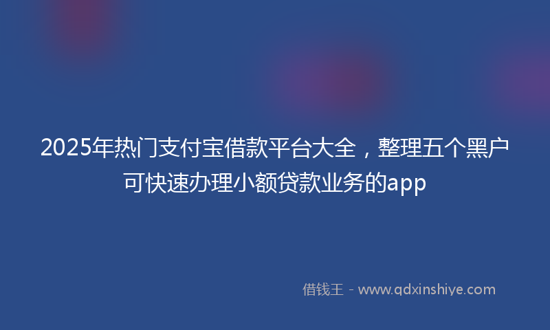 2025年热门支付宝借款平台大全，整理五个黑户可快速办理小额贷款业务的app
