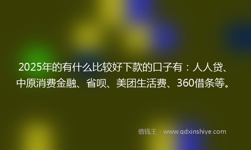 2025年的有什么比较好下款的口子有：人人贷、中原消费金融、省呗、美团生活费、360借条等。