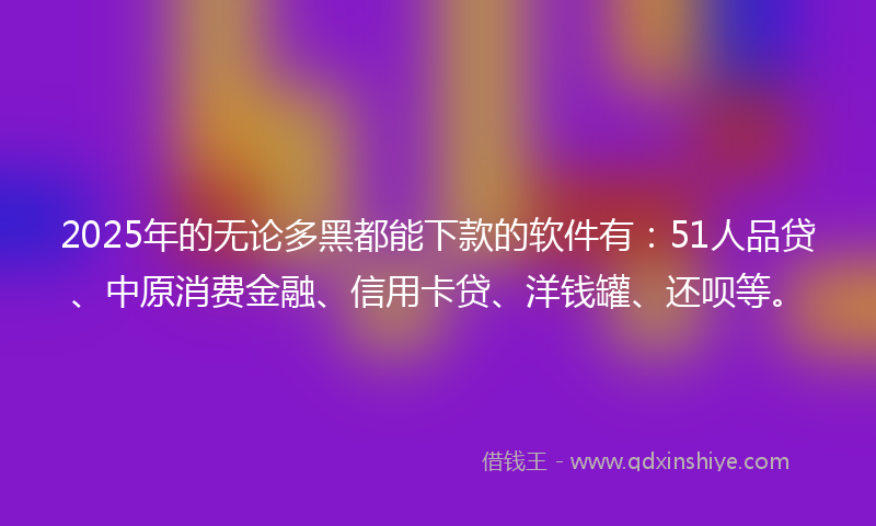 2025年的无论多黑都能下款的软件有：51人品贷、中原消费金融、信用卡贷、洋钱罐、还呗等。