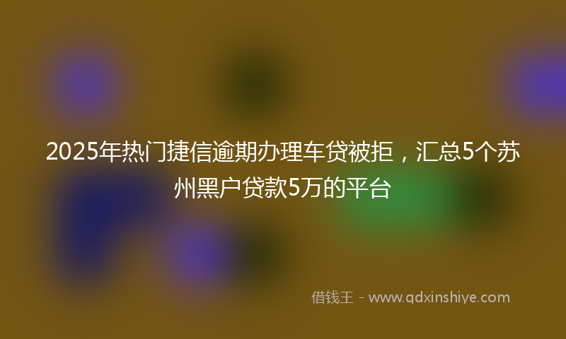 2025年热门捷信逾期办理车贷被拒，汇总5个苏州黑户贷款5万的平台