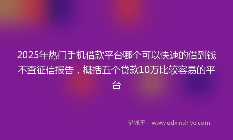 2025年热门手机借款平台哪个可以快速的借到钱不查征信报告，概括五个贷款10万比较容易的平台