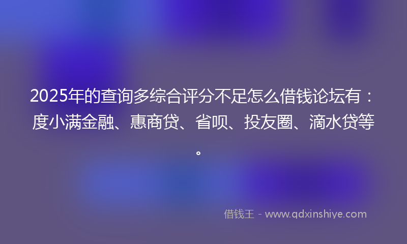 2025年的查询多综合评分不足怎么借钱论坛有：度小满金融、惠商贷、省呗、投友圈、滴水贷等。