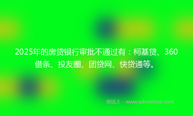 2025年的房贷银行审批不通过有：柯基贷、360借条、投友圈、团贷网、快贷通等。