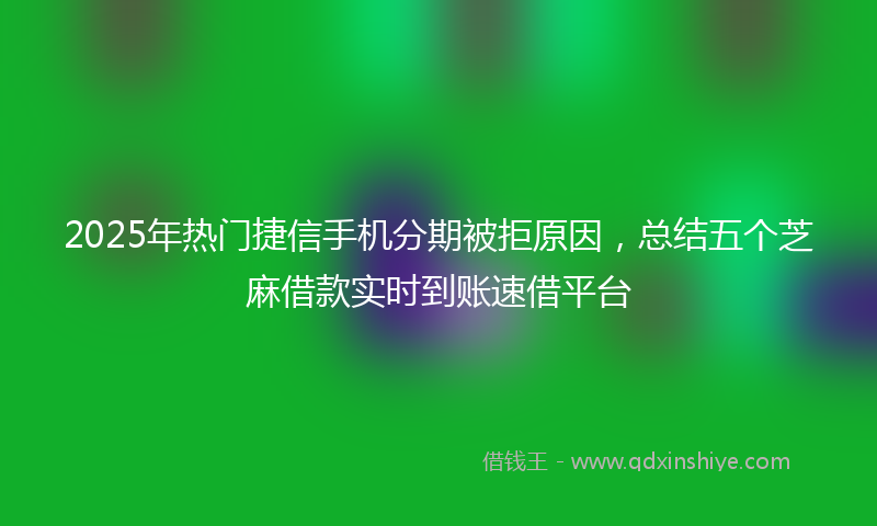 2025年热门捷信手机分期被拒原因，总结五个芝麻借款实时到账速借平台