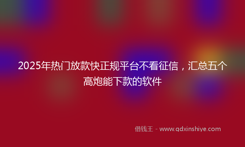 2025年热门放款快正规平台不看征信，汇总五个高炮能下款的软件