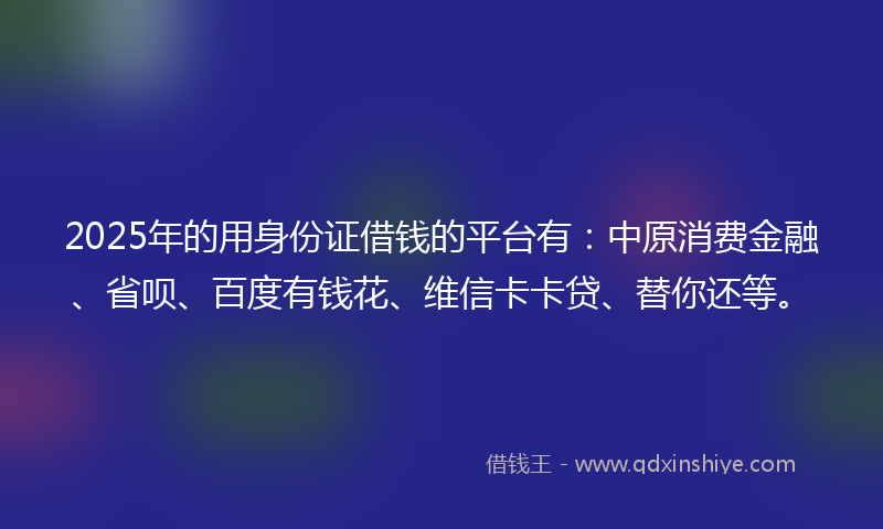 2025年的用身份证借钱的平台有：中原消费金融、省呗、百度有钱花、维信卡卡贷、替你还等。