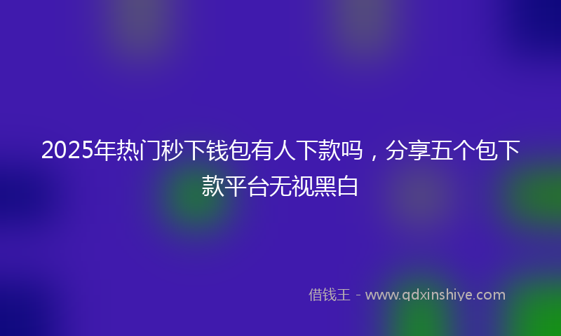 2025年热门秒下钱包有人下款吗，分享五个包下款平台无视黑白