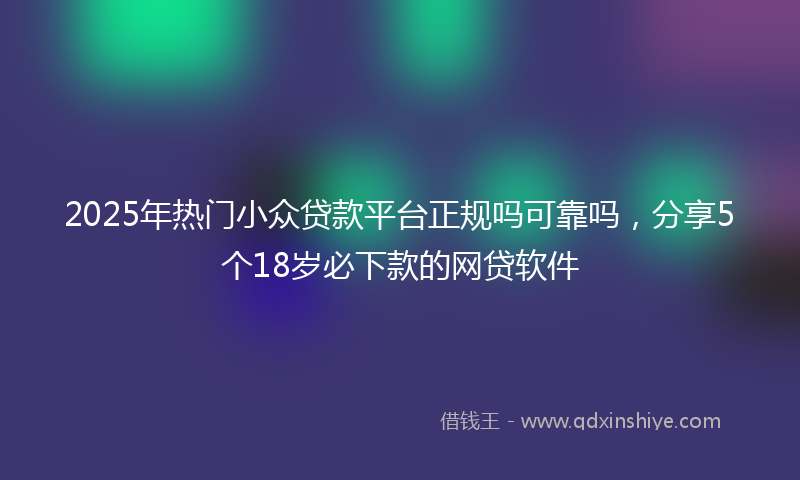 2025年热门小众贷款平台正规吗可靠吗，分享5个18岁必下款的网贷软件