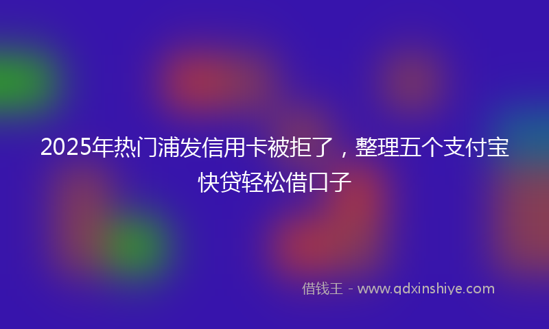 2025年热门浦发信用卡被拒了，整理五个支付宝快贷轻松借口子