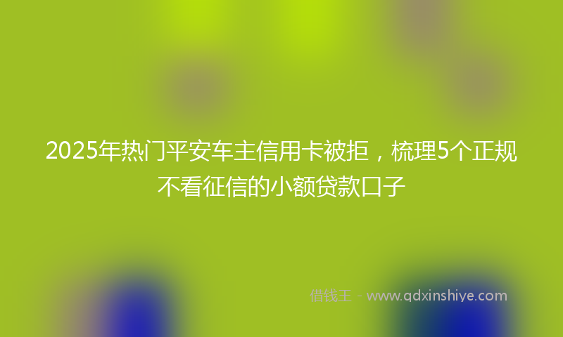 2025年热门平安车主信用卡被拒，梳理5个正规不看征信的小额贷款口子