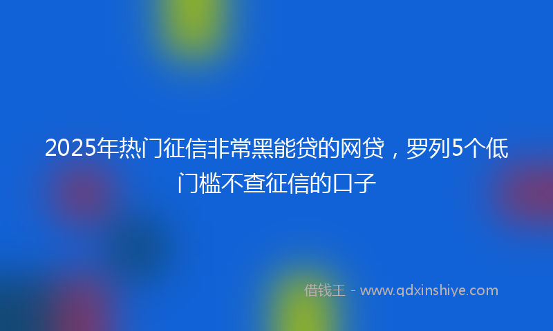 2025年热门征信非常黑能贷的网贷，罗列5个低门槛不查征信的口子