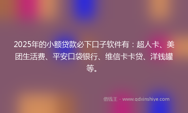 2025年的小额贷款必下口子软件有：超人卡、美团生活费、平安口袋银行、维信卡卡贷、洋钱罐等。