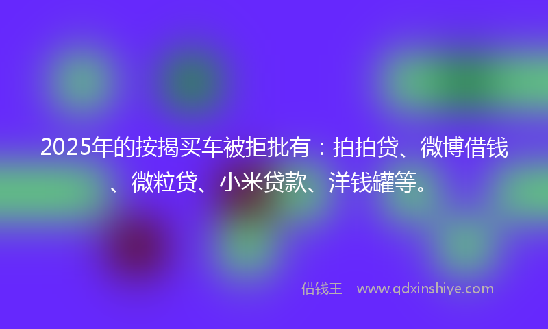 2025年的按揭买车被拒批有：拍拍贷、微博借钱、微粒贷、小米贷款、洋钱罐等。