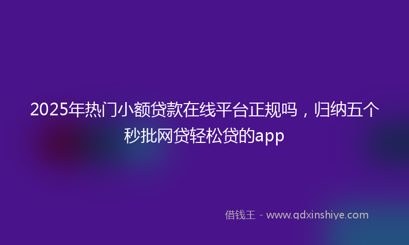 2025年热门小额贷款在线平台正规吗，归纳五个秒批网贷轻松贷的app