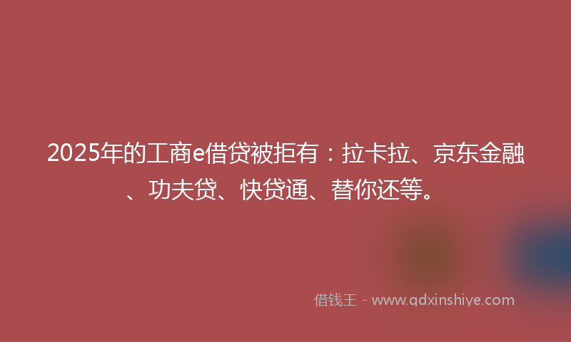 2025年的工商e借贷被拒有：拉卡拉、京东金融、功夫贷、快贷通、替你还等。